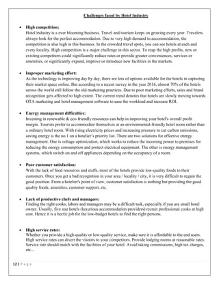12 | P a g e
Challenges faced by Hotel Industry
 High competition:
Hotel industry is a ever blooming business. Travel and tourism keeps on growing every year. Travelers
always look for the perfect accommodation. Due to very high demand in accommodation, the
competition is also high in this business. In the crowded travel spots, you can see hotels at each and
every locality. High competition is a major challenge in this sector. To reap the high profits, new or
existing competitors could significantly reduce rates or provide greater conveniences, services or
amenities, or significantly expand, improve or introduce new facilities in the markets.
 Improper marketing effort:
As the technology is improving day by day, there are lots of options available for the hotels in capturing
their market space online. But according to a recent survey in the year 2016, almost 70% of the hotels
across the world still follow the old marketing practices. Due to poor marketing efforts, sales and brand
recognition gets affected to high extent. The current trend denotes that hotels are slowly moving towards
OTA marketing and hotel management software to ease the workload and increase ROI.
 Energy management difficulties:
Investing in renewable & eco-friendly resources can help in improving your hotel's overall profit
margin. Tourists prefer to accommodate themselves at an environmental-friendly hotel room rather than
a ordinary hotel room. With rising electricity prices and increasing pressure to cut carbon emissions,
saving energy is the no.1 on a hotelier’s priority list. There are two solutions for effective energy
management. One is voltage optimization, which works to reduce the incoming power to premises for
reducing the energy consumption and protect electrical equipment. The other is energy management
systems, which switch on and off appliances depending on the occupancy of a room.
 Poor customer satisfaction:
With the lack of food resources and staffs, most of the hotels provide low-quality foods to their
customers. Once you get a bad recognition in your area / locality / city, it is very difficult to regain the
good position. From a hotelier's point of view, customer satisfaction is nothing but providing the good
quality foods, amenities, customer support, etc.
 Lack of productive chefs and managers:
Finding the right cooks, labors and managers may be a difficult task, especially if you are small hotel
owner. Usually, five star hotels (luxurious accommodation providers) recruit professional cooks at high
cost. Hence it is a hectic job for the low-budget hotels to find the right persons.
 High service rates:
Whether you provide a high-quality or low-quality service, make sure it is affordable to the end users.
High service rates can divert the visitors to your competitors. Provide lodging rooms at reasonable rates.
Service rate should match with the facilities of your hotel. Avoid taking commissions, high tax charges,
etc...
 