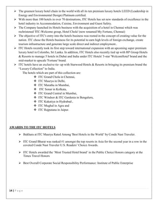 14 | P a g e
 The greenest luxury hotel chain in the world with all its ten premium luxury hotels LEED (Leadership in
Energy and Environmental Design) Platinum certified.
 With more than 100 hotels in over 70 destinations, ITC Hotels has set new standards of excellence in the
hotel industry in Accommodation, Cuisine, Environment and Guest Safety.
 The Company launched its Hotels business with the acquisition of a hotel in Chennai which was
rechristened 'ITC-Welcome group, Hotel Chola' (now renamed My Fortune, Chennai)
 The objective of ITC's entry into the hotels business was rooted in the concept of creating value for the
nation. ITC chose the Hotels business for its potential to earn high levels of foreign exchange, create
tourism infrastructure and generate large scale direct and indirect employment..
 ITC Hotels recently took its first step toward international expansion with an upcoming super premium
luxury hotel in Colombo, Sri Lanka. In addition, ITC Hotels also recently tied up with RP Group Hotels
& Resorts to manage 5 hotels in Dubai and India under ITC Hotels' 5-star 'WelcomHotel' brand and the
mid-market to upscale 'Fortune' brand.
 ITC hotels have an exclusive tie- up with Starwood Hotels & Resorts in bringing its premium brand the
“Luxury Collection” to India.
The hotels which are part of this collection are:
 ITC Grand Chola in Chennai,
 ITC Maurya in Delhi,
 ITC Maratha in Mumbai,
 ITC Sonar in Kolkata,
 ITC Grand Central in Mumbai,
 ITC Windsor & ITC Gardenia in Bengaluru,
 ITC Kakatiya in Hydrabad ,
 ITC Mughal in Agra and
 ITC Rajputana in Jaipur.
AWARDS TO THE ITC HOTELS
 Bukhara at ITC Maurya Rated Among 'Best Hotels in the World’ by Conde Nast Traveler.
 ITC Grand Bharat was ranked #1 amongst the top resorts in Asia for the second year in a row in the
coveted Conde Nast Traveler U.S. Readers’ Choice Awards.
 ITC Hotels awarded the ‘Most Trusted Hotel brand’ in the Public Choice Honors category at the
Times Travel Honors
 Best Overall Corporate Social Responsibility Performance: Institute of Public Enterprise
 