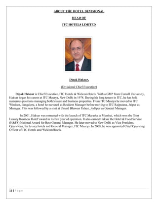 15 | P a g e
ABOUT THE HOTEL DEVISIONAL
HEAD OF
ITC HOTELS LIMITED
Dipak Haksar,
(Divisional Chief Executive)
Dipak Haksar is Chief Executive, ITC Hotels & WelcomHotels. With a GMP from Cornell University,
Haksar began his career at ITC Maurya, New Delhi in 1978. During his long tenure in ITC, he has held
numerous positions managing both leisure and business properties. From ITC Maurya he moved to ITC
Windsor, Bangalore, a hotel he nurtured as Resident Manager before moving to ITC Rajputana, Jaipur as
Manager. This was followed by a stint at Umaid Bhawan Palace, Jodhpur as General Manager.
In 2001, Haksar was entrusted with the launch of ITC Maratha in Mumbai, which won the 'Best
Luxury Business Hotel' award in its first year of operation. It also earned Haksar the Hotel & Food Service
(H&FS) National Award for Best General Manager. He later moved to New Delhi as Vice President,
Operations, for luxury hotels and General Manager, ITC Maurya. In 2008, he was appointed Chief Operating
Officer of ITC Hotels and WelcomHotels.
 