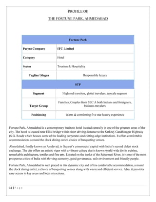 16 | P a g e
PROFILE OF
THE FORTUNE PARK, AHMEDABAD
STP
Segment High end travelers, global travelers, upscale segment
Target Group
Families, Couples from SEC A both Indians and foreigners,
business travelers
Positioning Warm & comforting five star luxury experience
Fortune Park, Ahmedabad is a contemporary business hotel located centrally in one of the greenest areas of the
city. The hotel is located near Ellis Bridge within short driving distance to the Sarkhej-Gandhinagar Highway
(S.G. Road) which houses some of the leading corporates and cutting-edge institutions. It offers comfortable
accommodation, a round the clock dining outlet, choice of banqueting venues.
Ahmedabad, fondly known as Amdavad, is Gujarat’s commercial capital with India’s second oldest stock
exchange. The city offers an artistic vigor with a vibrant culture that is known world-wide for its cuisine,
remarkable architecture, textiles and fine arts. Located on the banks of the Sabarmati River, it is one of the most
prosperous cities of India with thriving economy, good governance, safe environment and friendly people.
Fortune Park, Ahmedabad is well placed in this dynamic city and offers comfortable accommodation, a round
the clock dining outlet, a choice of banqueting venues along with warm and efficient service. Also, it provides
easy access to key areas and local attractions.
Fortune Park
Parent Company ITC Limited
Category Hotel
Sector Tourism & Hospitality
Tagline/ Slogan Responsible luxury
 
