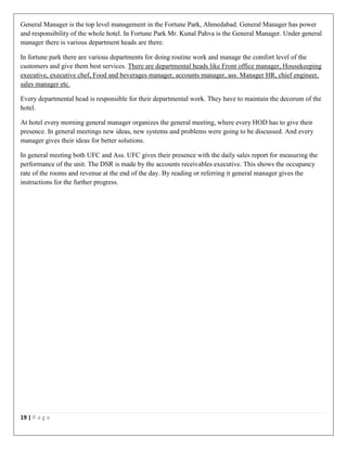 19 | P a g e
General Manager is the top level management in the Fortune Park, Ahmedabad. General Manager has power
and responsibility of the whole hotel. In Fortune Park Mr. Kunal Pahva is the General Manager. Under general
manager there is various department heads are there.
In fortune park there are various departments for doing routine work and manage the comfort level of the
customers and give them best services. There are departmental heads like Front office manager, Housekeeping
executive, executive chef, Food and beverages manager, accounts manager, ass. Manager HR, chief engineer,
sales manager etc.
Every departmental head is responsible for their departmental work. They have to maintain the decorum of the
hotel.
At hotel every morning general manager organizes the general meeting, where every HOD has to give their
presence. In general meetings new ideas, new systems and problems were going to be discussed. And every
manager gives their ideas for better solutions.
In general meeting both UFC and Ass. UFC gives their presence with the daily sales report for measuring the
performance of the unit. The DSR is made by the accounts receivables executive. This shows the occupancy
rate of the rooms and revenue at the end of the day. By reading or referring it general manager gives the
instructions for the further progress.
 