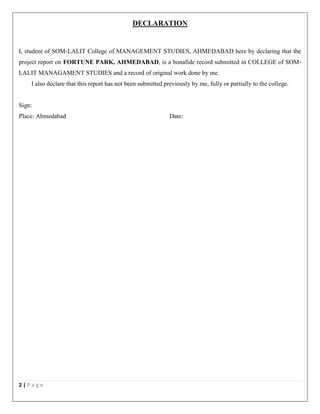 2 | P a g e
DECLARATION
I, student of SOM-LALIT College of MANAGEMENT STUDIES, AHMEDABAD here by declaring that the
project report on FORTUNE PARK, AHMEDABAD, is a bonafide record submitted in COLLEGE of SOM-
LALIT MANAGAMENT STUDIES and a record of original work done by me.
I also declare that this report has not been submitted previously by me, fully or partially to the college.
Sign:
Place: Ahmedabad Date:
 