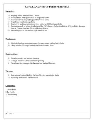 20 | P a g e
S.W.O.T. ANALYSIS OF FORTUNE HOTELS
Strengths:-
 Flagship hotels division of ITC Hotels
 Awarded best employer in Asia in hospitality sector
 Association with hospitality giant Starwood Hotels
 High brand recall and popularity
 Exclusivity and innovation in services with over 100 hotels pan India
 Business as well as leisure hotel chains like ITC - Luxury Collection Hotels, WelcomHotel Sheraton
Hotels, Fortune Hotels & WelcomHeritage Hotels
 Increasing bottom line and an Aspirational brand
Weaknesses:-
 Limited global presence as compared to some other leading hotel chains
 Huge number of competitors means limited market share
Opportunities:-
 Growing market and tourism industry
 Foreign Tourists Arrival constantly growing
 Novel traveling concepts like Ecotourism, Medical Tourism
Threats:-
 International chains like Ritz Carlton, Novotel are entering India
 Economy fluctuations affect tourism
Competitors
1.Leela Hotels
2.Taj Hotels
3.Oberoi Group
 
