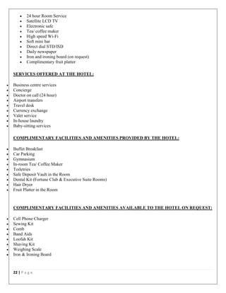 22 | P a g e
 24 hour Room Service
 Satellite LCD TV
 Electronic safe
 Tea/ coffee maker
 High speed Wi-Fi
 Soft mini bar
 Direct dial STD/ISD
 Daily newspaper
 Iron and ironing board (on request)
 Complimentary fruit platter
SERVICES OFFERED AT THE HOTEL:
 Business centre services
 Concierge
 Doctor on call (24 hour)
 Airport transfers
 Travel desk
 Currency exchange
 Valet service
 In-house laundry
 Baby-sitting services
COMPLIMENTARY FACILITIES AND AMENITIES PROVIDED BY THE HOTEL:
 Buffet Breakfast
 Car Parking
 Gymnasium
 In-room Tea/ Coffee Maker
 Toiletries
 Safe Deposit Vault in the Room
 Dental Kit (Fortune Club & Executive Suite Rooms)
 Hair Dryer
 Fruit Platter in the Room
COMPLIMENTARY FACILITIES AND AMENITIES AVAILABLE TO THE HOTEL ON REQUEST:
 Cell Phone Charger
 Sewing Kit
 Comb
 Band Aids
 Loofah Kit
 Shaving Kit
 Weighing Scale
 Iron & Ironing Board
 
