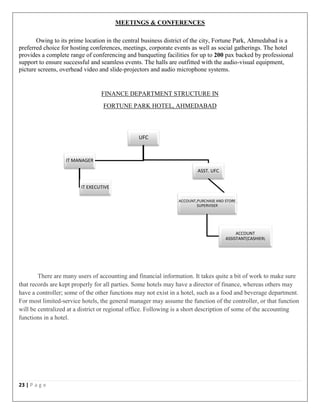 23 | P a g e
MEETINGS & CONFERENCES
Owing to its prime location in the central business district of the city, Fortune Park, Ahmedabad is a
preferred choice for hosting conferences, meetings, corporate events as well as social gatherings. The hotel
provides a complete range of conferencing and banqueting facilities for up to 200 pax backed by professional
support to ensure successful and seamless events. The halls are outfitted with the audio-visual equipment,
picture screens, overhead video and slide-projectors and audio microphone systems.
FINANCE DEPARTMENT STRUCTURE IN
FORTUNE PARK HOTEL, AHMEDABAD
There are many users of accounting and financial information. It takes quite a bit of work to make sure
that records are kept properly for all parties. Some hotels may have a director of finance, whereas others may
have a controller; some of the other functions may not exist in a hotel, such as a food and beverage department.
For most limited-service hotels, the general manager may assume the function of the controller, or that function
will be centralized at a district or regional office. Following is a short description of some of the accounting
functions in a hotel.
UFC
ASST. UFC
ACCOUNT,PURCHASE AND STORE
SUPERVISER
ACCOUNT
ASSISTANT(CASHIER)
IT MANAGER
IT EXECUTIVE
 