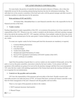 24 | P a g e
UFC (UNIT FINANCE CONTROLLER):-
For some hotels, the position of controller has been elevated to director of finance, who is then also
responsible not just for the accounting and purchasing functions but also for information technology. This
individual sits on the executive committee of the hotel and works with the general manager and other executive
committee members to make decisions for the operation.
Roles and duties of UFC and AUFC:-
In Fortune Park, Ahmedabad there is a unit financial controller who is the responsible for the all
financial activities of the hotel.
 Vendor creation
Purchase department is under responsibility of the UFC, so to minimize the purchase cost of any material is the
responsibility of the UFC. Whenever any new vendor is needed to do the business with hotel, purchase manager
drives him and do the meeting with UFC. UFC negotiate with them, from multiple vendors he chose the correct
vendor who has the minimum price for the same goods. Contract building is also done by the UFC himself with
any vendor.
To create new regular vendor for the Fortune park hotel this documents are mandatory or required,
1. Common Banking Declaration
2. Pan card (copy)
3. Cancelled cheque
4. Vendor form dually filled
5. Stamped and signed Declaration of vendor
6. Service/VAT registration Certif.(before GST)/GST number (After GST)
7. FSSAI certificate (if available)
Apart from the purchase of goods there is a service vendors are also needed in fortune park, service like
paint, or service like paste controllers, renovation is done by the local vendors. To do contract with them
quotations with conditions are going to be received by the purchase manager and then from received proposals
UFC select the best vendor with matching requirement of the Fortune hotel and do the meeting with them and
try to negotiate for cost minimization.
 Control over the payables and receivables
UFC have the responsibility of the payments and receivables of the hotel. Payable executive and
receivable executive are under the power of UFC. In Fortune Park hotel, assistant unit finance controller is also
there for better management of the unit’s financial work like payables and receivables.
There is a two types of the payments are done to the vendors.
1. NEFT (national electronic fund transfer)
2. Manual Cheque
 