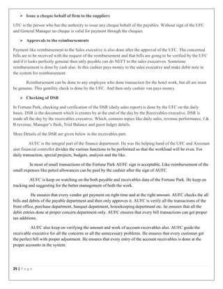 25 | P a g e
 Issue a cheque behalf of firm to the suppliers
UFC is the person who has the authority to issue any cheque behalf of the payables. Without sign of the UFC
and General Manager no cheque is valid for payment through the cheques.
 Approvals to the reimbursements
Payment like reimbursement to the Sales executive is also done after the approval of the UFC. The concerned
bills are to be received with the request of the reimbursement and that bills are going to be verified by the UFC
and if it looks perfectly genuine then only payable can do NEFT to the sales executives. Sometime
reimbursement is done by cash also. In this cashier pays money to the sales executive and make debit note in
the system for reimbursement.
Reimbursement can be done to any employee who done transaction for the hotel work, but all are must
be genuine. This gentility check is done by the UFC. And then only cashier van pays money.
 Checking of DSR
In Fortune Park, checking and verification of the DSR (daily sales report) is done by the UFC on the daily
bases. DSR is the document which is creates by at the end of the day by the Receivables executive. DSR is
made all the day by the receivables executive. Which, contains topics like daily sales, revenue performance, f &
B revenue, Manager’s flash, Trial Balance and guest ledger details.
More Details of the DSR are given below in the receivables part.
AUFC is the integral part of the finance department. He was the helping hand of the UFC and Assistant
unit financial controller divides the various functions to be performed so that the workload will be even. For
daily transaction, special projects, budgets, analysis and the like.
In most of small transactions of the Fortune Park AUFC sign is acceptable. Like reimbursement of the
small expenses like petrol allowances can be paid by the cashier after the sign of AUFC.
AUFC is keep on watching on the both payable and receivables data of the Fortune Park. He keep on
tracking and suggesting for the better management of both the work.
He ensures that every vendor get payment on right time and at the right amount. AUFC checks the all
bills and debits of the payable department and then only approves it. AUFC is verify all the transactions of the
front office, purchase department, banquet department, housekeeping department etc. he ensures that all the
debit entries done at proper concern department only. AUFC ensures that every bill transactions can get proper
tax additions.
AUFC also keep on verifying the amount and work of account receivables also. AUFC guide the
receivable executive for all the concerns or all the unnecessary problems. He ensures that every customer get
the perfect bill with proper adjustment. He ensures that every entry of the account receivables is done at the
proper accounts in the system.
 