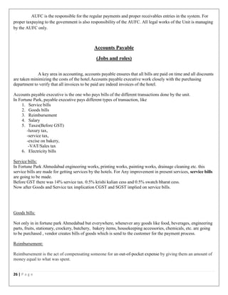 26 | P a g e
AUFC is the responsible for the regular payments and proper receivables entries in the system. For
proper taxpaying to the government is also responsibility of the AUFC. All legal works of the Unit is managing
by the AUFC only.
Accounts Payable
(Jobs and roles)
A key area in accounting, accounts payable ensures that all bills are paid on time and all discounts
are taken minimizing the costs of the hotel.Accounts payable executive work closely with the purchasing
department to verify that all invoices to be paid are indeed invoices of the hotel.
Accounts payable executive is the one who pays bills of the different transactions done by the unit.
In Fortune Park, payable executive pays different types of transaction, like
1. Service bills
2. Goods bills
3. Reimbursement
4. Salary
5. Taxes(Before GST)
-luxury tax,
-service tax,
-excise on bakery,
-VAT/Sales tax
6. Electricity bills
Service bills:
In Fortune Park Ahmedabad engineering works, printing works, painting works, drainage cleaning etc. this
service bills are made for getting services by the hotels. For Any improvement in present services, service bills
are going to be made.
Before GST there was 14% service tax. 0.5% krishi kalian cess and 0.5% swatch bharat cess.
Now after Goods and Service tax implication CGST and SGST implied on service bills.
Goods bills:
Not only in in fortune park Ahmedabad but everywhere, whenever any goods like food, beverages, engineering
parts, fruits, stationary, crockery, butchery, bakery items, housekeeping accessories, chemicals, etc. are going
to be purchased , vendor creates bills of goods which is send to the customer for the payment process.
Reimbursement:
Reimbursement is the act of compensating someone for an out-of-pocket expense by giving them an amount of
money equal to what was spent.
 
