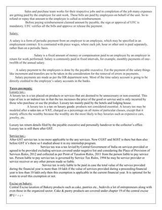 27 | P a g e
Sales and purchase team works for their respective jobs and in completion of the job many expenses
are getting paid by the employee for unit work. These bills are paid by employees on behalf of the unit. So to
refund or repay that amount to the employee is called as reimbursement.
Before paying reimbursement claimed amount by payable, the sign or approval of UFC is
mandatory. UFC verifies all the bills and approve or release the payment.
Salary:
A salary is a form of periodic payment from an employer to an employee, which may be specified in an
employment contract. It is contrasted with piece wages, where each job, hour or other unit is paid separately,
rather than on a periodic basis.
Salary is a fixed amount of money or compensation paid to an employee by an employer in
return for work performed. Salary is commonly paid in fixed intervals, for example, monthly payments of one-
twelfth of the annual salary.
A salary payment to the employees is done by the payable executive. For the payment of the salary things
like increment and transfers are to be taken in the consideration for the removal of errors in payments.
Salary payments are made as per the HR department note. Most of the time salary account is going to be
directly credited to the employee’s salary accounts in the banks.
Taxes payments:
Luxury tax:-
A luxury tax is a tax placed on products or services that are deemed to be unnecessary or non-essential. This
type of tax is an indirect tax in that the tax increases the price of the good or service and is only incurred by
those who purchase or use the product. Luxury tax mainly paid by the hotels and lodging house.
A luxury tax is a tax on luxury goods: products not considered essential. A luxury tax may be
modeled after a sales tax or VAT, charged as a percentage on all items of particular classes, except that it
mainly affects the wealthy because the wealthy are the most likely to buy luxuries such as expensive cars,
jewelry, etc.
Luxury tax return details filed by the payable executive and personally handover to the collector’s office.
Luxury tax is still there after GST.
Service tax:-
After GST service tax is no more applicable to the any services. Now CGST and SGST is there but then also
before GST it’s there so I studied about it in my internship program.
Service tax was a tax levied by Central Government of India on services provided or
agreed to be provided excluding services covered under negative list and considering the Place of Provision of
Services Rules, 2012 and collected as per Point of Taxation Rules, 2011 from the person liable to pay service
tax. Person liable to pay service tax is governed by Service Tax Rules, 1994 he may be service provider or
service receiver or any other person made so liable.
Service tax is only liable to be paid in case the total value of the service provided
during the financial year is more than 10 lakh if the value of services provided during a proceeding financial
year is less than 10 lakh only then this exemption is applicable in the current financial year. It is optional for he
wants to avail this exemption or not.
Excise on bakery:
Central Excise taxation of Bakery products such as cake, pastries etc., bedevils a lot of entrepreneurs along with
even those in the organized sector. Cake & pastry products are covered under chapter 19 of the central excise
 