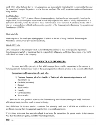28 | P a g e
tariff, 1985, while the basic duty is 16%, exemptions are also available (including SSI exemption) further, and
the valuation of many of the products is to be done on mrp basis. The tariff, mrp & exemption notifications are
being attached.
VAT/Sales Tax:
A value-added tax (VAT), is a type of general consumption tax that is collected incrementally, based on the
surplus value, added to the price on the work at each stage of production, which is usually implemented as a
destination-based tax, where the tax rate is based on the location of the customer. VATs raise about a fifth of
total tax revenues both worldwide and among the members of the Organisation for Economic Co-operation and
Development (OECD).
Electricity bills
Electricity bill of the unit is paid by the payable executive at the end of every 2 months. In fortune park
Ahmedabad torrent power provides the electricity.
Mobile CUG bills
CUG connection to the managers which is provided by the company is paid by the payable department.
Sometime employee left or transferred then its responsibility of payable and hr that the payment of his CUG
collection is not made by the company.
ACCOUNTS RECEIVABLES:-
Accounts receivables executive is that, which manage the receivables transactions in the systems. In
Fortune park hotel there are many ways of the revenue generation which is credited in the accounts of the hotel.
Account receivable executive roles and jobs.
1.) First and foremost job of receivables is Taking all bills from the departments, and
departments are
 Gardenia(restaurant)
 Banquet
 Room service
 Laundry
 Gardenia in HSE
 Room service
These are the bills generated by the system from the daily transactions with the guest and it shows that
which department gives how much revenue in the day.
Every bills have the invoice number , executive first manually check that if all bills are available or not. If
anything is missing than it’s requested urgently from concerned department.
If everything goes good than executive check it and enter the transactions by journal entries in the systems.
And then those bills are getting stored for future requirements.
 