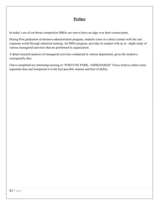 3 | P a g e
Preface
In today’s era of cut throat competition MBAs are sure to have an edge over their counter parts.
During Post graduation in business administration program, students come in a direct contact with the real
corporate world through industrial training. An MBA program, provides its student with an in –depth study of
various managerial activities that are performed in organization.
A detail research/analysis of managerial activities conducted in various department, gives the student a
conceptually idea.
I have completed my Internship training in “FORTUNE PARK, AHMEDABAD” I have tried to collect some
important data and interpreted it in the best possible manner and best of ability.
 
