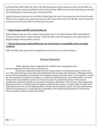 30 | P a g e
In Fortune Park, MMT (Make My Trip) is the official partner for online bookings of rooms. In this MMT give
the privilege to the customers and bank to do the online booking. MMT received money from the guest and then
after deducting their commission, pays to the Fortune Park.
Apart from paying commission in receivables, Fortune park also receive the commission from the travel world.
Whenever any company trip or guest trip is given by the Fortune Park to the Travel Worlds, Travel worlds Pays
Commission to the Fortune Park, for business given by them.
6.) Indoor banquet and ODC payment follow-up
Indoor banquet means any event is done in the premises than it’s the indoor banquet. ODC means Outdoor
Catering, Fortune Park do outdoor caterings. And do the follow up for the payments is the responsibility of
banquet manager and receivables executive.
7.) The last but not least, making DSR at the very end of the day is responsibility of the receivables
executives.
DSR is the daily sales report which is prepared by executive from system derived reports.
Purchase Department
While operating a hotel is supposed to be a difficult task, managing the entire
procurement process (for such a unit) is even more so.
The purchase department handles the task of procurement yet all departments play a crucial role
in it. That said technology ensures that inter-departmental activities takes place flawlessly. Although purchase
has now become dependent on technology for managing inventories and order status, it was originally a manual
job. From selection of products to deciding on a vendor, this department rests on the human ability of in most
modern hotels, the installation and service of elevator systems is generally the province of the elevator
manufacturer, and hotels typically have extended maintenance agreements for the elevators. Most engineering
departments, however, closely monitor the operation of the elevator systems. In modern high-rise hotels with
high speed elevator service, the slightest problem with that service should be quickly and easily identified and
reported to the contractors. It is generally the responsibility of the engineering department to monitor these
services and their contracts closely and carefully.
 