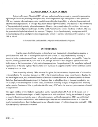 39 | P a g e
ERP IMPLIMENTATION IN FIRM
Enterprise Resource Planning (ERP) software applications have emerged as a means for automating
repetitive processes and providing managers with a more comprehensive yet timely view of their operations.
ERP have superior information processing capabilities combined with an ability to solve the fragmentation of
information in organizations. In concept, they are an attractive proposition to a hotel because of the current state
of fragmentation in hospitality information systems. However, the centralization of control over information
and standardization of processes brought about by an ERP can affect the service flexibility of a hotel. The need
for greater flexibility in hotels is well documented. This paper draws from hospitality management and IS
literature and presents a set of propositions regarding the impact of real time information flows enabled by an
ERP in a hotel.
In Fortune Park Ahmedabad SAP system were used as ERP system.
INTRODUCTION
Over the years, hotel information systems have been fragmented, with applications catering to
specific functions with little or no integration between each system. At large, the hospitality industry is
hampered by the predominance of legacy systems which are hard to update and often incompatible. Enterprise
resource planning systems (ERPs) have been in the limelight because of their integrated approach and their
ability to solve the fragmentation of information in organizations. Designed primarily for manufacturing based
organizations in the early eighties, these systems have expanded in scope to cover the service and retail sectors
in industry in recent years.
To the hospitality industry, ERPs are attractive given the current state of fragmentation of information
systems in hotels. An important feature of an ERP is that it functions from a single comprehensive database for
the entire organization, with real time connectivity between different functions. Real time connectivity means
that when data is entered regarding one of its functions, data in related functions is changed immediately too.
For example, when a salesperson executes a sale, information is directly changed in the production, inventory
and accounting functions of 4 the organization too. Obviously, ERPs alter the structure, processes and culture of
an organization.
This report will first review the hotel organization and the elements of an ERP. Next, it will present a set of
propositions that address the impact of an ERP system on an individual hotel. Finally, the authors will suggest
avenues for future research in the area of information systems and hotel organization. ERPs are prohibitively
expensive solutions for an individual hotel and this report does not make a business case for it. It views the
hotel organization from a theoretical perspective and relates the impact of real time integration enabled by ERPs
from a hospitality operational viewpoint.
 