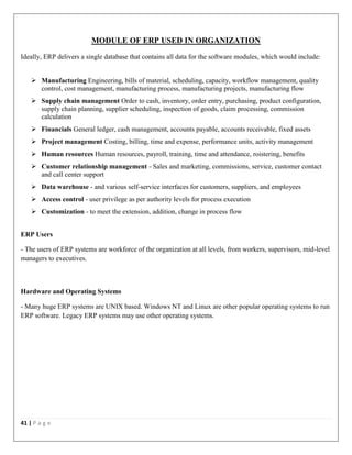 41 | P a g e
MODULE OF ERP USED IN ORGANIZATION
Ideally, ERP delivers a single database that contains all data for the software modules, which would include:
 Manufacturing Engineering, bills of material, scheduling, capacity, workflow management, quality
control, cost management, manufacturing process, manufacturing projects, manufacturing flow
 Supply chain management Order to cash, inventory, order entry, purchasing, product configuration,
supply chain planning, supplier scheduling, inspection of goods, claim processing, commission
calculation
 Financials General ledger, cash management, accounts payable, accounts receivable, fixed assets
 Project management Costing, billing, time and expense, performance units, activity management
 Human resources Human resources, payroll, training, time and attendance, roistering, benefits
 Customer relationship management - Sales and marketing, commissions, service, customer contact
and call center support
 Data warehouse - and various self-service interfaces for customers, suppliers, and employees
 Access control - user privilege as per authority levels for process execution
 Customization - to meet the extension, addition, change in process flow
ERP Users
- The users of ERP systems are workforce of the organization at all levels, from workers, supervisors, mid-level
managers to executives.
Hardware and Operating Systems
- Many huge ERP systems are UNIX based. Windows NT and Linux are other popular operating systems to run
ERP software. Legacy ERP systems may use other operating systems.
 