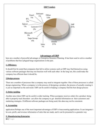 42 | P a g e
ERP Vendors
Advantages of ERP
here are a number of powerful advantages to Enterprise Resource Planning. It has been used to solve a number
of problems that have plagued large organizations in the past.
1. Efficiency:
It should first be noted that companies that fail to utilize systems such as ERP may find themselves using
various software packages that may not function well with each other. In the long run, this could make the
company less efficient than it should be.
2.Design process
There are a number of processes that a company may need to integrate together. One of these processes is called
design engineering. When a company is in the process of designing a product, the process of actually creating it
is just as important as the end result. ERP can be useful in helping a company find the best design process
3. Order tackling
Another area where ERP can be useful is order tracking. When acompany receives orders for a product, being
able to properly track theorders can allow the company to get detailed information on their customers and
marketing strategies. If different software packages are being used, this data may not be consistent.
4. Accounting
application:Perhaps one of the most important advantages of ERP is itsaccounting applications. It can integrate t
he cost, profit, and revenue information of sales that are made, and it can be presented in a granular way
5. Manufacturing:Enterprise
 