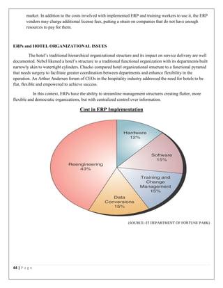 44 | P a g e
market. In addition to the costs involved with implemented ERP and training workers to use it, the ERP
vendors may charge additional license fees, putting a strain on companies that do not have enough
resources to pay for them.
ERPs and HOTEL ORGANIZATIONAL ISSUES
The hotel’s traditional hierarchical organizational structure and its impact on service delivery are well
documented. Nebel likened a hotel’s structure to a traditional functional organization with its departments built
narrowly akin to watertight cylinders. Chacko compared hotel organizational structure to a functional pyramid
that needs surgery to facilitate greater coordination between departments and enhance flexibility in the
operation. An Arthur Andersen forum of CEOs in the hospitality industry addressed the need for hotels to be
flat, flexible and empowered to achieve success.
In this context, ERPs have the ability to streamline management structures creating flatter, more
flexible and democratic organizations, but with centralized control over information.
Cost in ERP Implementation
(SOURCE:-IT DEPARTMENT OF FORTUNE PARK)
 