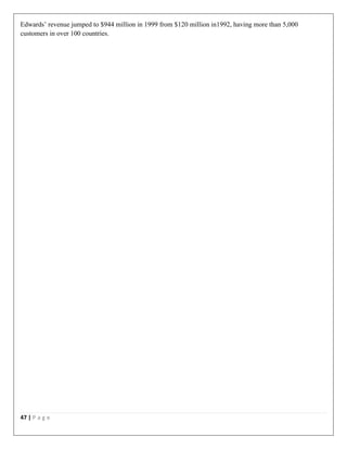 47 | P a g e
Edwards’ revenue jumped to $944 million in 1999 from $120 million in1992, having more than 5,000
customers in over 100 countries.
 