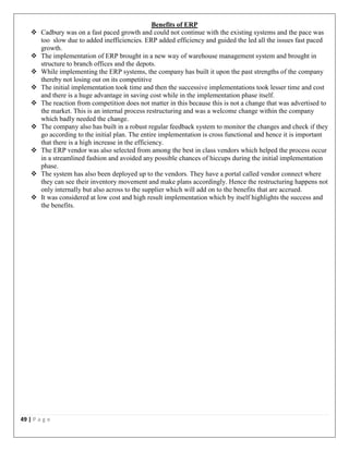49 | P a g e
Benefits of ERP
 Cadbury was on a fast paced growth and could not continue with the existing systems and the pace was
too slow due to added inefficiencies. ERP added efficiency and guided the led all the issues fast paced
growth.
 The implementation of ERP brought in a new way of warehouse management system and brought in
structure to branch offices and the depots.
 While implementing the ERP systems, the company has built it upon the past strengths of the company
thereby not losing out on its competitive
 The initial implementation took time and then the successive implementations took lesser time and cost
and there is a huge advantage in saving cost while in the implementation phase itself.
 The reaction from competition does not matter in this because this is not a change that was advertised to
the market. This is an internal process restructuring and was a welcome change within the company
which badly needed the change.
 The company also has built in a robust regular feedback system to monitor the changes and check if they
go according to the initial plan. The entire implementation is cross functional and hence it is important
that there is a high increase in the efficiency.
 The ERP vendor was also selected from among the best in class vendors which helped the process occur
in a streamlined fashion and avoided any possible chances of hiccups during the initial implementation
phase.
 The system has also been deployed up to the vendors. They have a portal called vendor connect where
they can see their inventory movement and make plans accordingly. Hence the restructuring happens not
only internally but also across to the supplier which will add on to the benefits that are accrued.
 It was considered at low cost and high result implementation which by itself highlights the success and
the benefits.
 