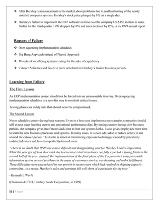 51 | P a g e
 After Hershey’s announcement in the market about problems due to malfunctioning of the newly
installed computer systems, Hershey's stock price plunged by 8% on a single day.
 Hershey's failure to implement the ERP software on time cost the company US $150 million in sales.
Profits for the third quarter 1999 dropped by19% and sales declined by l2%, in its 1999 annual report.
Reasons of Failure
 Over-squeezing implementation schedules
 Big Bang Approach instead of Phased Approach
 Mistake of sacrificing systems testing for the sake of expediency
 Cutover Activities and Go-Live were scheduled in Hershey’s busiest business periods.
Learning from Failure
The First Lesson
An ERP implementation project should not be forced into an unreasonable timeline. Over-squeezing
implementation schedules is a sure-fire way to overlook critical issues.
Testing phases are safety nets that should never be compromised.
The Second Lesson
Never schedule cutover during busy seasons. Even in a best-case implementation scenario, companies should
still expect steep learning curves and operational performance dips. By timing cutover during slow business
periods, the company gives itself more slack time to iron out systems kinks. It also gives employees more time
to learn the new business processes and systems. In many cases, it is even advisable to reduce orders in and
around the cutover period. This tactic is aimed at minimizing exposure to damages caused by potentially
undetected errors and less-than-perfectly-trained users.
“There is no doubt that 1999 was a most difficult and disappointing year for Hershey Foods Corporation.
While the year got off to a slow start due to excessive retail inventories, we fully expected a strong finish in the
second half of the year. Instead, the implementation of the final phase of the Corporation's enterprise-wide
information system created problems in the areas of customers service, warehousing and order fulfillment.
These difficulties were exacerbated by our growth in recent years which had resulted in shipping capacity
constraints. As a result, Hershey's sales and earnings fell well short of expectation for the year.”
- Kenneth L Wolfe
(Chairman & CEO, Hershey Foods Corporation, in 1999)
 