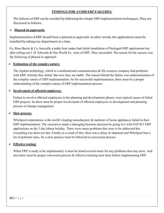 52 | P a g e
FINDINGS FOR AVOID ERP FAILURES:
The failures of ERP can be avoided by following the simple ERP implementation techniques. They are
discussed as follows;
 Phased-in approach:
Implementation of ERP should have a phased-in approach. In other words, the applications must be
installed by taking one department at a time.
Ex; Russ Berrie & Co, basically a teddy bear maker had failed installation of Packaged ERP applications but
after rolling out J. D. Edwards & One World Ex. suite of ERP. They succeeded. The reason for the success was
the following of phased-in approach.
 Estimation of the complex nature:
The Agilent technology, which is a multinational communication & life sciences company had problems
with ERP. Initially they failed. But now they are stable. The reason behind the failure was underestimation of
the complex nature of ERP implementation. So for successful implementation, there must be a proper
understanding of the complex nature of ERP implementation process.
 Involvement of affected employees:
Failure to involve affected employees in the planning and development phases, were typical causes of failed
ERP projects. So there must be proper involvement of affected employees in development and planning
process of change management.
 Slow process:
Whirlpool corporations is the world’s leading manufacturer & marketer of home appliances failed in their
ERP implementation. The executives made a damaging business decision by going live with SAP R/3 ERP
applications on the 3 day labour holiday. There were many problems that were to be addressed but
everything was done too fast. Finally as a result of this, there was a delay in shipment and Whirlpool lost a
lot of potential sales. So a slow process must be followed in conversion process.
 Effective testing:
When ERP is ready to be implemented, it must be tested several times for any problems that may arise. And
also there must be proper conversion process & effective training must done before implementing ERP.
 