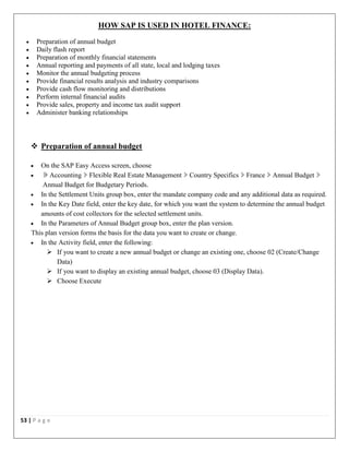 53 | P a g e
HOW SAP IS USED IN HOTEL FINANCE:
 Preparation of annual budget
 Daily flash report
 Preparation of monthly financial statements
 Annual reporting and payments of all state, local and lodging taxes
 Monitor the annual budgeting process
 Provide financial results analysis and industry comparisons
 Provide cash flow monitoring and distributions
 Perform internal financial audits
 Provide sales, property and income tax audit support
 Administer banking relationships
 Preparation of annual budget
 On the SAP Easy Access screen, choose
 Accounting Flexible Real Estate Management Country Specifics France Annual Budget
Annual Budget for Budgetary Periods.
 In the Settlement Units group box, enter the mandate company code and any additional data as required.
 In the Key Date field, enter the key date, for which you want the system to determine the annual budget
amounts of cost collectors for the selected settlement units.
 In the Parameters of Annual Budget group box, enter the plan version.
This plan version forms the basis for the data you want to create or change.
 In the Activity field, enter the following:
 If you want to create a new annual budget or change an existing one, choose 02 (Create/Change
Data)
 If you want to display an existing annual budget, choose 03 (Display Data).
 Choose Execute
 