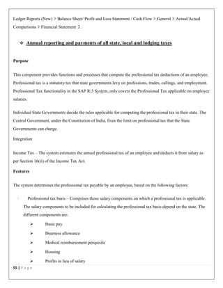 55 | P a g e
Ledger Reports (New) Balance Sheet/ Profit and Loss Statement / Cash Flow General Actual/Actual
Comparisons Financial Statement .
 Annual reporting and payments of all state, local and lodging taxes
Purpose
This component provides functions and processes that compute the professional tax deductions of an employee.
Professional tax is a statutory tax that state governments levy on professions, trades, callings, and employment.
Professional Tax functionality in the SAP R/3 System, only covers the Professional Tax applicable on employee
salaries.
Individual State Governments decide the rules applicable for computing the professional tax in their state. The
Central Government, under the Constitution of India, fixes the limit on professional tax that the State
Governments can charge.
Integration
Income Tax – The system estimates the annual professional tax of an employee and deducts it from salary as
per Section 16(ii) of the Income Tax Act.
Features
The system determines the professional tax payable by an employee, based on the following factors:
· Professional tax basis – Comprises those salary components on which a professional tax is applicable.
The salary components to be included for calculating the professional tax basis depend on the state. The
different components are:
 Basic pay
 Dearness allowance
 Medical reimbursement perquisite
 Housing
 Profits in lieu of salary
 