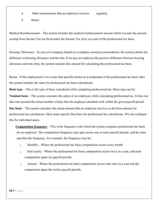 56 | P a g e
 Other remuneration that an employee receives regularly
 Bonus
Medical Reimbursement – The system includes the medical reimbursement amount which exceeds the amount
exempt from Income Tax (as fixed under the Income Tax Act), as a part of the professional tax basis.
Housing Allowance – In case of a company leased or a company owned accommodation, the system checks the
difference in housing allowance and the rent. If we pay an employee the positive difference between housing
allowance and rent, then, the system includes this amount for calculating the professional tax basis.
Bonus - If the employment is in a state that specifies bonus as a component of the professional tax basis, then
the system includes the same for professional tax basis calculations.
Basis type – This is the type of basis considered while computing professional tax. Basis type can be:
Nominal basis – The system considers the salary of an employee, while calculating professional tax. It does not
take into account the actual number of days that the employee attended work within the given payroll period.
Due basis – The system considers the actual amount that an employee receives as the basis amount for
professional tax calculations. Most states specify Due basis for professional tax calculations. We can configure
this for individual states.
· Computation frequency – This is the frequency with which the system computes professional tax basis
for an employee. The computation frequency may span across one or more payroll periods, and the state
specifies the frequency. For example, the frequency may be:
¡ Monthly – Where the professional tax basis computation occurs every month.
¡ Half yearly – Where the professional tax basis computation occurs twice in a year, and each
computation spans six payroll periods.
¡ Annual – Where the professional tax basis computation occurs only once in a year and the
computation spans the twelve payroll periods.
 