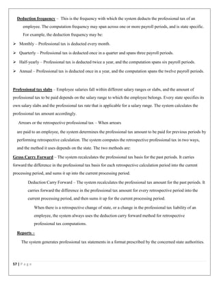 57 | P a g e
Deduction frequency – This is the frequency with which the system deducts the professional tax of an
employee. The computation frequency may span across one or more payroll periods, and is state specific.
For example, the deduction frequency may be:
 Monthly – Professional tax is deducted every month.
 Quarterly – Professional tax is deducted once in a quarter and spans three payroll periods.
 Half-yearly – Professional tax is deducted twice a year, and the computation spans six payroll periods.
 Annual – Professional tax is deducted once in a year, and the computation spans the twelve payroll periods.
Professional tax slabs – Employee salaries fall within different salary ranges or slabs, and the amount of
professional tax to be paid depends on the salary range to which the employee belongs. Every state specifies its
own salary slabs and the professional tax rate that is applicable for a salary range. The system calculates the
professional tax amount accordingly.
Arrears or the retrospective professional tax – When arrears
are paid to an employee, the system determines the professional tax amount to be paid for previous periods by
performing retrospective calculation. The system computes the retrospective professional tax in two ways,
and the method it uses depends on the state. The two methods are:
Gross Carry Forward – The system recalculates the professional tax basis for the past periods. It carries
forward the difference in the professional tax basis for each retrospective calculation period into the current
processing period, and sums it up into the current processing period.
Deduction Carry Forward – The system recalculates the professional tax amount for the past periods. It
carries forward the difference in the professional tax amount for every retrospective period into the
current processing period, and then sums it up for the current processing period.
When there is a retrospective change of state, or a change in the professional tax liability of an
employee, the system always uses the deduction carry forward method for retrospective
professional tax computations.
Reports –
The system generates professional tax statements in a format prescribed by the concerned state authorities.
 
