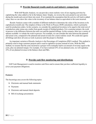 59 | P a g e
 Provide financial results analysis and industry comparisons
With SAP Results Analysis, we can provide a more realistic view of our ongoing activities by
capitalizing the value added so far in the balance sheet. Simply, we reverse the costs posted to our activities
during the month and convert them into stock. If we maintain the assumption that the activity will lead to added
value, then we can show this value in the inventory of our balance sheet as equivalent to the costs incurred.
Results Analysis comes with a number of different methods to determine the value of the inventory to be
capitalized at month-end. The simplest of these is the Work in Process (WIP) calculation, which is primarily
used for production orders. In this scenario, we consider the capitalized inventory to be equal to the total cost of
a production order minus any credits from goods receipt of finished products. For a customer project, the work
in process is the difference between the total cost and the (partial) billings. In this scenario, there are a variety of
options available to valuate the work in process. For example, we can consider the ratio between the planned
and actual costs, compared to the planned and actual revenue for a more realistic result. We could also ignore
all billings and show all costs as work in process until the project is finished.
An important variation of Results Analysis is the Percentage of Completion (POC) method. This method is
primarily used in large customer projects and is used to capitalize revenue instead of costs. With the POC
method, we assume that the costs incurred to a project will eventually lead to an amount of revenue equal to the
costs, plus our planned margin. For example, if we have realized 25% of our planned costs, we will capitalize
25% of our planned revenue in the balance sheet and P&L.
 Provide cash flow monitoring and distributions
SAP Cash Management is used to monitor cash flows and to ensure that you have sufficient liquidity to
cover your payment obligations.
Features
The Incomings area covers the following topics:
 Electronic and manual bank statements
 Payments
 Electronic and manual check deposits
 Bill of exchange presentation
 