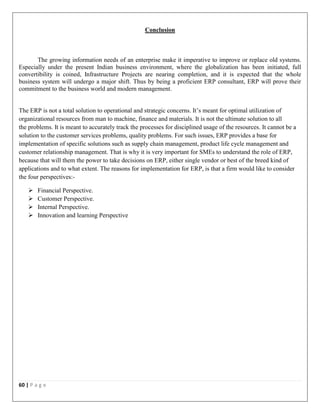 60 | P a g e
Conclusion
The growing information needs of an enterprise make it imperative to improve or replace old systems.
Especially under the present Indian business environment, where the globalization has been initiated, full
convertibility is coined, Infrastructure Projects are nearing completion, and it is expected that the whole
business system will undergo a major shift. Thus by being a proficient ERP consultant, ERP will prove their
commitment to the business world and modern management.
The ERP is not a total solution to operational and strategic concerns. It’s meant for optimal utilization of
organizational resources from man to machine, finance and materials. It is not the ultimate solution to all
the problems. It is meant to accurately track the processes for disciplined usage of the resources. It cannot be a
solution to the customer services problems, quality problems. For such issues, ERP provides a base for
implementation of specific solutions such as supply chain management, product life cycle management and
customer relationship management. That is why it is very important for SMEs to understand the role of ERP,
because that will them the power to take decisions on ERP, either single vendor or best of the breed kind of
applications and to what extent. The reasons for implementation for ERP, is that a firm would like to consider
the four perspectives:-
 Financial Perspective.
 Customer Perspective.
 Internal Perspective.
 Innovation and learning Perspective
 