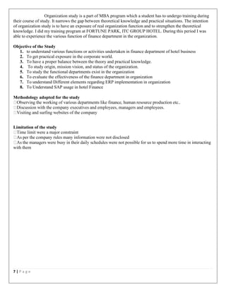 7 | P a g e
Organization study is a part of MBA program which a student has to undergo training during
their course of study. It narrows the gap between theoretical knowledge and practical situations. The intention
of organization study is to have an exposure of real organization function and to strengthen the theoretical
knowledge. I did my training program at FORTUNE PARK, ITC GROUP HOTEL. During this period I was
able to experience the various function of finance department in the organization.
Objective of the Study
1. to understand various functions or activities undertaken in finance department of hotel business
2. To get practical exposure in the corporate world.
3. To have a proper balance between the theory and practical knowledge.
4. To study origin, mission vision, and status of the organization.
5. To study the functional departments exist in the organization
6. To evaluate the effectiveness of the finance department in organization
7. To understand Different elements regarding ERP implementation in organization
8. To Understand SAP usage in hotel Finance
Methodology adopted for the study
employees.
Limitation of the study
not disclosed
to spend more time in interacting
with them
 
