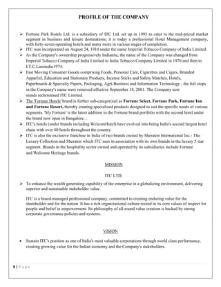 9 | P a g e
PROFILE OF THE COMPANY
 Fortune Park Hotels Ltd. is a subsidiary of ITC Ltd. set up in 1995 to cater to the mid-priced market
segment in business and leisure destinations; it is today a professional Hotel Management company,
with forty-seven operating hotels and many more in various stages of completion.
 ITC was incorporated on August 24, 1910 under the name Imperial Tobacco Company of India Limited.
 As the Company's ownership progressively Indianite, the name of the Company was changed from
Imperial Tobacco Company of India Limited to India Tobacco Company Limited in 1970 and then to
I.T.C.Limitedin1974.
 Fast Moving Consumer Goods comprising Foods, Personal Care, Cigarettes and Cigars, Branded
Appar1el, Education and Stationery Products, Incense Sticks and Safety Matches, Hotels,
Paperboards & Specialty Papers, Packaging, Agri-Business and Information Technology - the full stops
in the Company's name were removed effective September 18, 2001. The Company now
stands rechristened ITC Limited.
 The 'Fortune Hotels' brand is further sub-categorized as Fortune Select, Fortune Park, Fortune Inn
and Fortune Resort, thereby creating specialized products designed to suit the specific needs of various
segments. 'My Fortune' is the latest addition to the Fortune brand portfolio with the second hotel under
the brand now open in Bangalore. :
 ITC's hotels (under brands including WelcomHotel) have evolved into being India's second largest hotel
chain with over 80 hotels throughout the country.
 ITC is also the exclusive franchise in India of two brands owned by Sheraton International Inc.- The
Luxury Collection and Sheraton which ITC uses in association with its own brands in the luxury 5 star
segment. Brands in the hospitality sector owned and operated by its subsidiaries include Fortune
and Welcome Heritage brands.
MISSION
ITC LTD.
 To enhance the wealth generating capability of the enterprise in a globalizing environment, delivering
superior and sustainable stakeholder value.
ITC is a board-managed professional company, committed to creating enduring value for the
shareholder and for the nation. It has a rich organizational culture rooted in its core values of respect for
people and belief in empowerment. Its philosophy of all-round value creation is backed by strong
corporate governance policies and systems.
VISION
 Sustain ITC's position as one of India's most valuable corporations through world class performance,
creating growing value for the Indian economy and the Company's stakeholders.
 