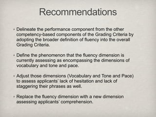 Recommendations
Delineate the performance component from the other
competency-based components of the Grading Criteria by
adopting the broader definition of fluency into the overall
Grading Criteria.

Define the phenomenon that the fluency dimension is
currently assessing as encompassing the dimensions of
vocabulary and tone and pace.

Adjust those dimensions (Vocabulary and Tone and Pace)
to assess applicants’ lack of hesitation and lack of
staggering their phrases as well.

Replace the fluency dimension with a new dimension
assessing applicants’ comprehension.
 