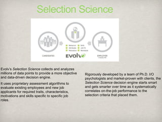 Selection Science




Evolv’s Selection Science collects and analyzes
millions of data points to provide a more objective   Rigorously developed by a team of Ph.D. I/O
and data-driven decision engine.                      psychologists and market-proven with clients, the
It uses proprietary assessment algorithms to          Selection Science decision engine starts smart
evaluate existing employees and new job               and gets smarter over time as it systematically
applicants for required traits, characteristics,      correlates on-the-job performance to the
motivations and skills specific to specific job       selection criteria that placed them.
roles.
 