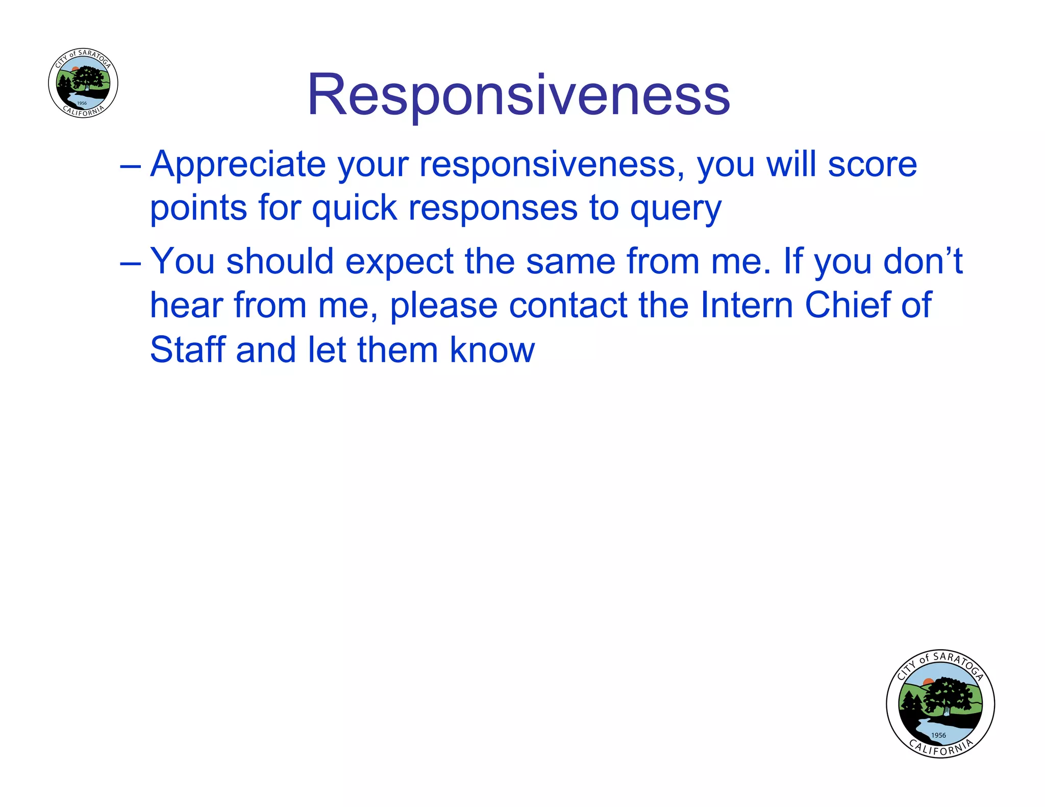 Responsiveness
– Appreciate your responsiveness, you will score
points for quick responses to query
– You should expect the same from me. If you don’t
hear from me, please contact the Intern Chief of
Staff and let them know
 