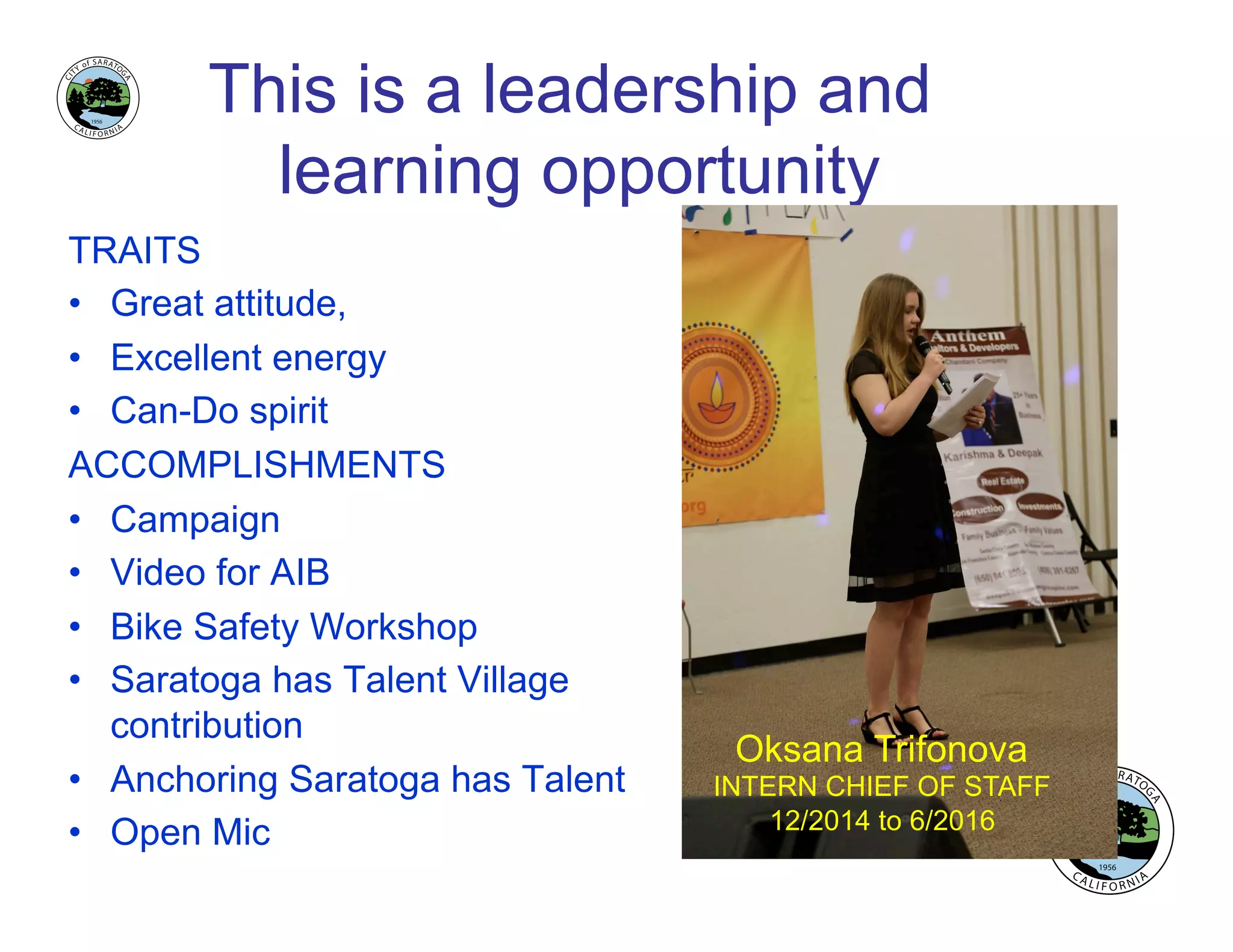 This is a leadership and
learning opportunity
TRAITS
•  Great attitude,
•  Excellent energy
•  Can-Do spirit
ACCOMPLISHMENTS
•  Campaign
•  Video for AIB
•  Bike Safety Workshop
•  Saratoga has Talent Village
contribution
•  Anchoring Saratoga has Talent
•  Open Mic
Oksana Trifonova
INTERN CHIEF OF STAFF
12/2014 to 6/2016
 