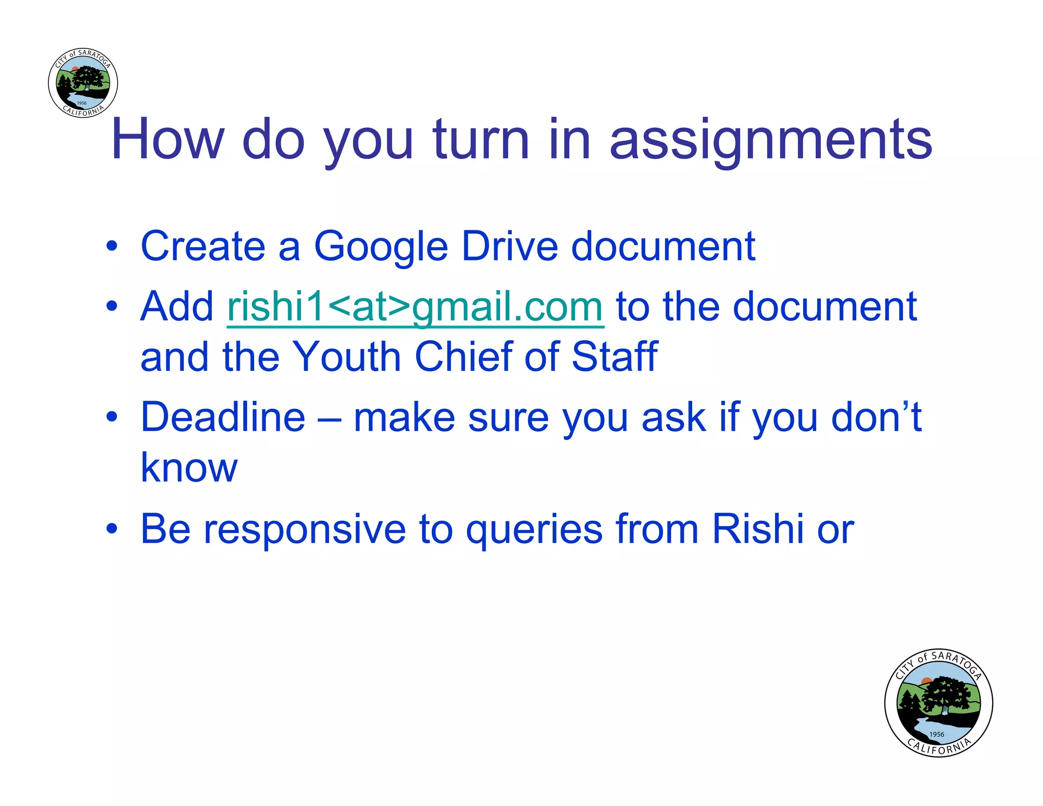 How do you turn in assignments
•  Create a Google Drive document
•  Add rishi1<at>gmail.com to the document
and the Youth Chief of Staff
•  Deadline – make sure you ask if you don’t
know
•  Be responsive to queries from Rishi or
 