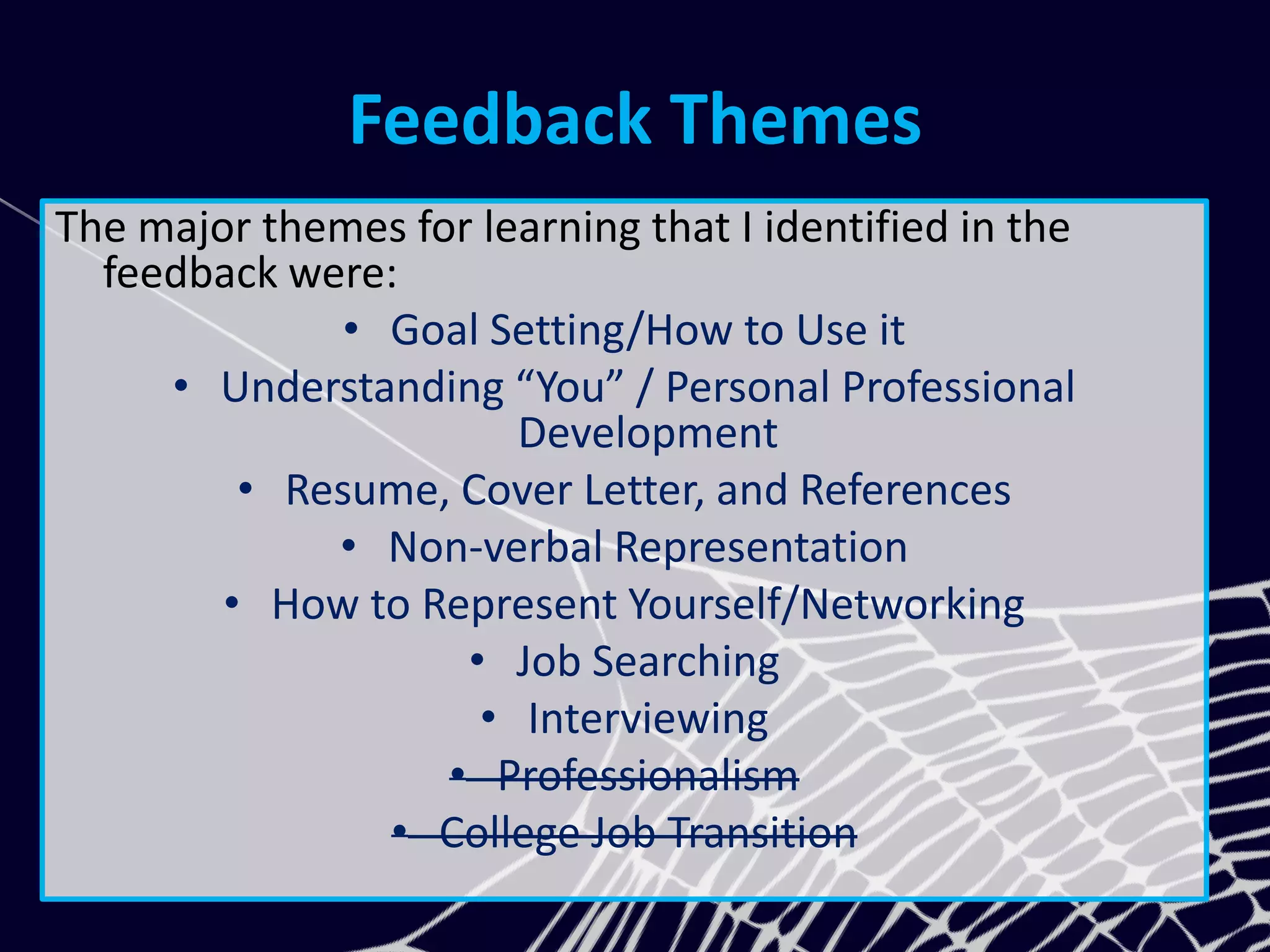 Feedback Themes
The major themes for learning that I identified in the
feedback were:
• Goal Setting/How to Use it
• Understanding “You” / Personal Professional
Development
• Resume, Cover Letter, and References
• Non-verbal Representation
• How to Represent Yourself/Networking
• Job Searching
• Interviewing
• Professionalism
• College Job Transition
 