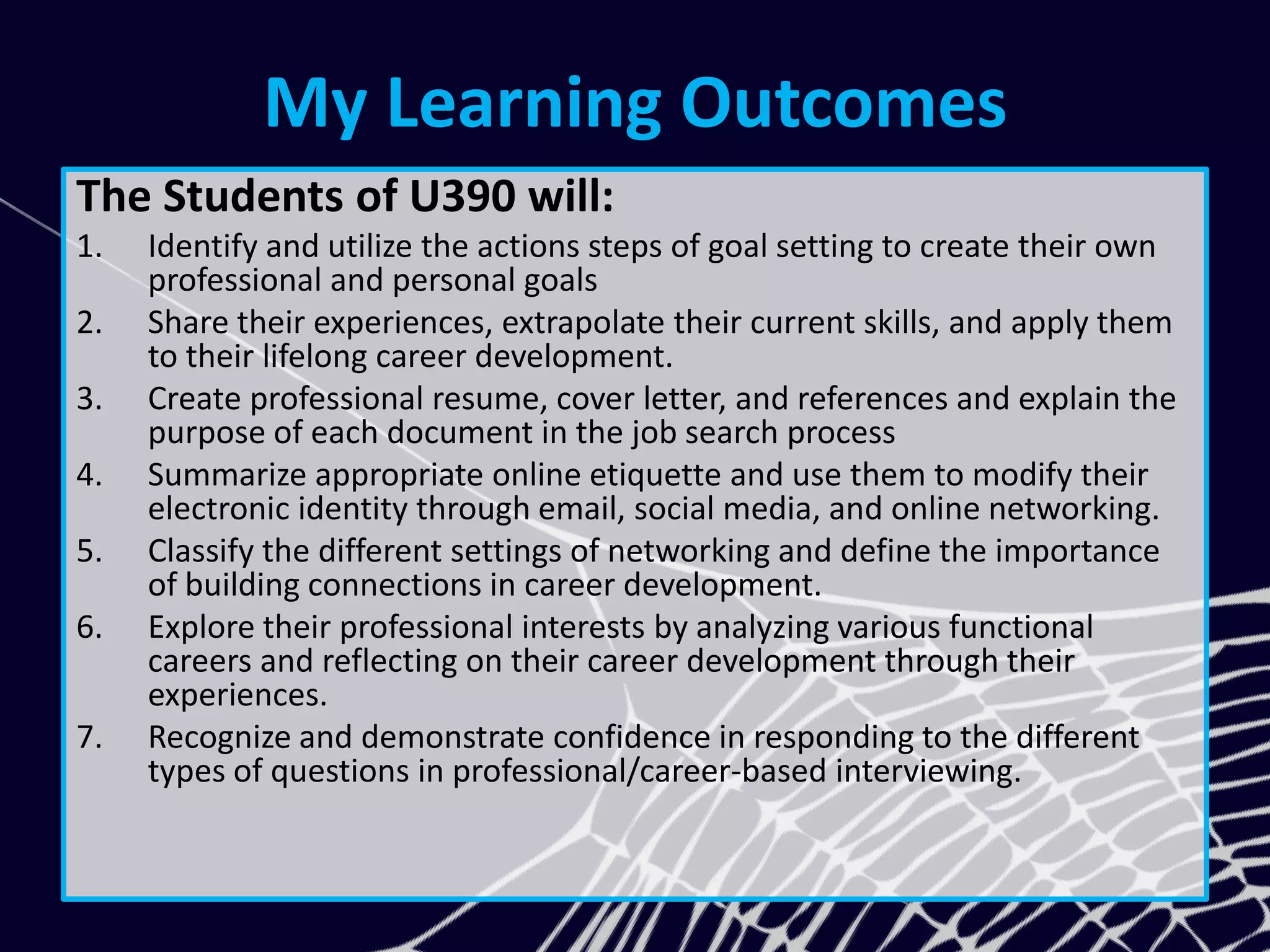 My Learning Outcomes
The Students of U390 will:
1. Identify and utilize the actions steps of goal setting to create their own
professional and personal goals
2. Share their experiences, extrapolate their current skills, and apply them
to their lifelong career development.
3. Create professional resume, cover letter, and references and explain the
purpose of each document in the job search process
4. Summarize appropriate online etiquette and use them to modify their
electronic identity through email, social media, and online networking.
5. Classify the different settings of networking and define the importance
of building connections in career development.
6. Explore their professional interests by analyzing various functional
careers and reflecting on their career development through their
experiences.
7. Recognize and demonstrate confidence in responding to the different
types of questions in professional/career-based interviewing.
 