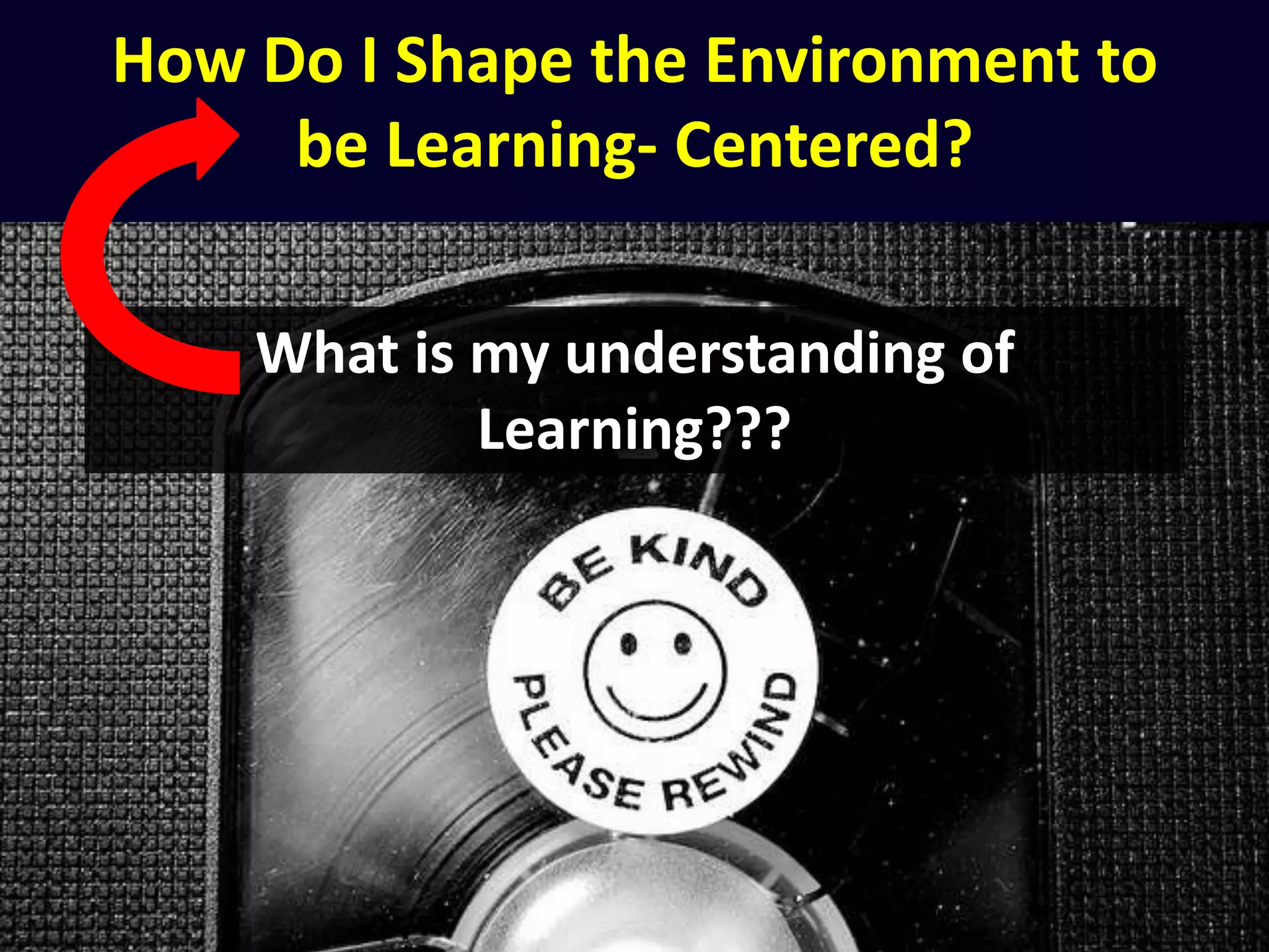 How Do I Shape the Environment to
be Learning- Centered?
What is my understanding of
Learning???
 
