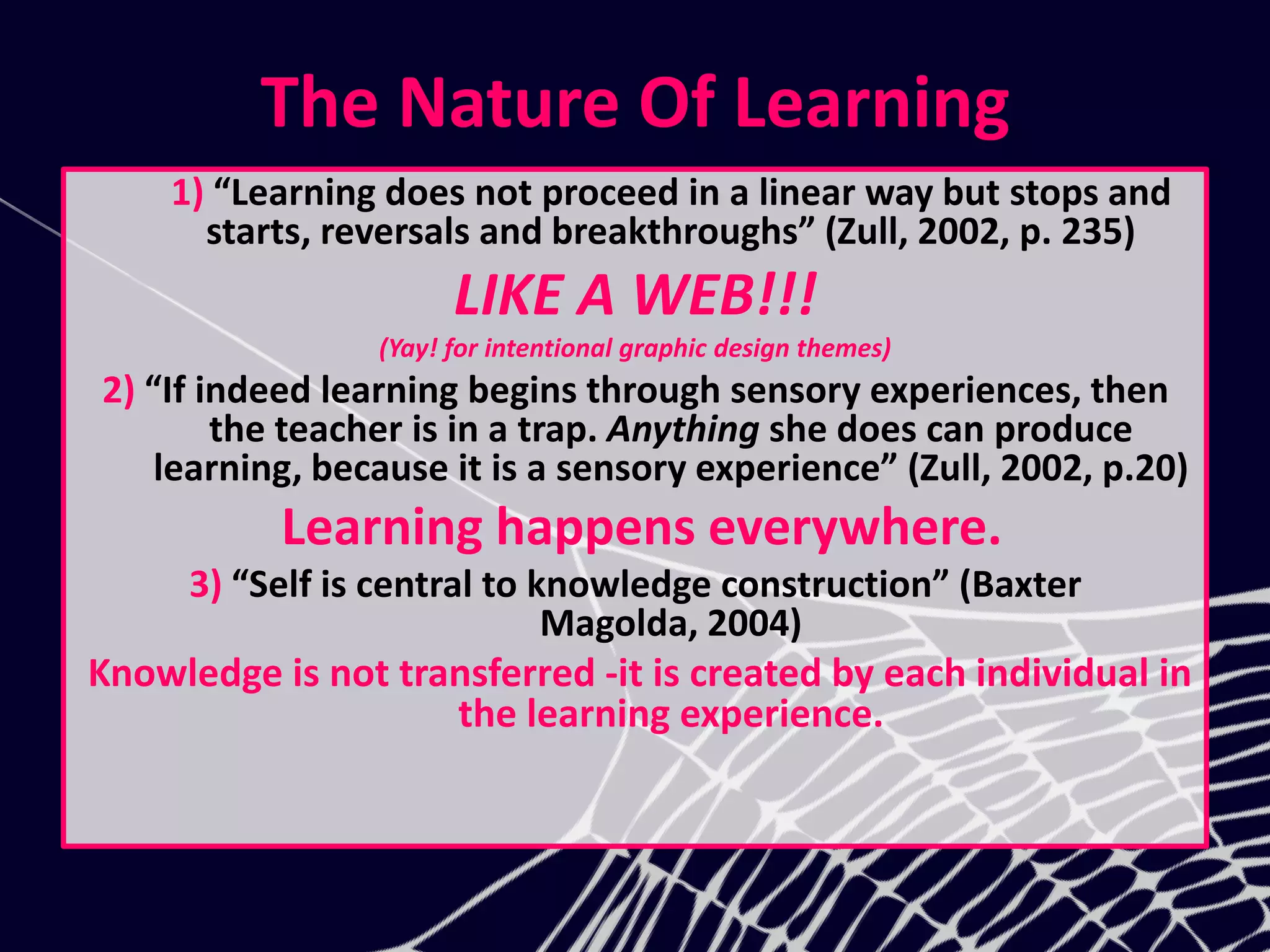 The Nature Of Learning
1) “Learning does not proceed in a linear way but stops and
starts, reversals and breakthroughs” (Zull, 2002, p. 235)
LIKE A WEB!!!
(Yay! for intentional graphic design themes)
2) “If indeed learning begins through sensory experiences, then
the teacher is in a trap. Anything she does can produce
learning, because it is a sensory experience” (Zull, 2002, p.20)
Learning happens everywhere.
3) “Self is central to knowledge construction” (Baxter
Magolda, 2004)
Knowledge is not transferred -it is created by each individual in
the learning experience.
 