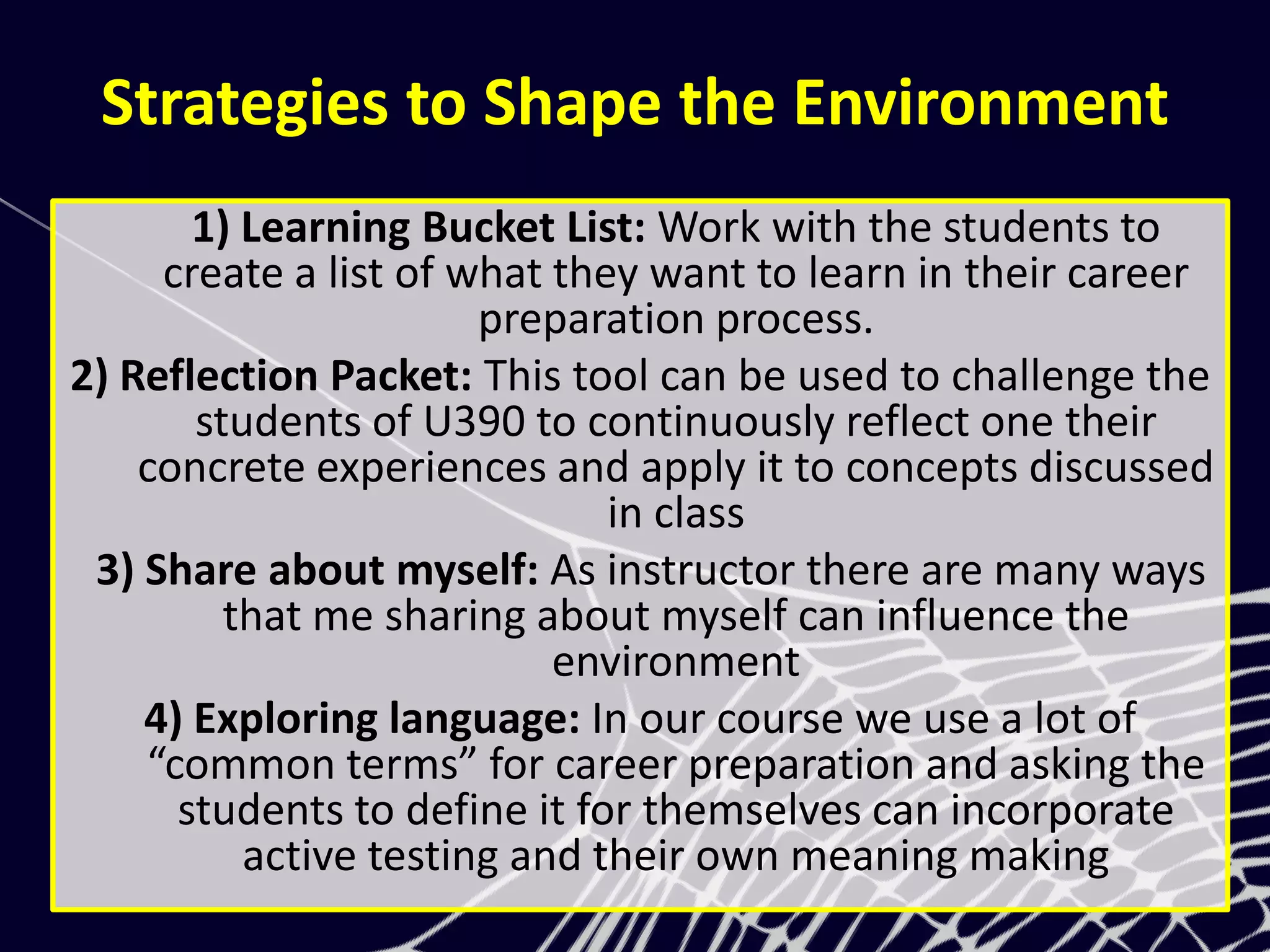 Strategies to Shape the Environment
1) Learning Bucket List: Work with the students to
create a list of what they want to learn in their career
preparation process.
2) Reflection Packet: This tool can be used to challenge the
students of U390 to continuously reflect one their
concrete experiences and apply it to concepts discussed
in class
3) Share about myself: As instructor there are many ways
that me sharing about myself can influence the
environment
4) Exploring language: In our course we use a lot of
“common terms” for career preparation and asking the
students to define it for themselves can incorporate
active testing and their own meaning making
 