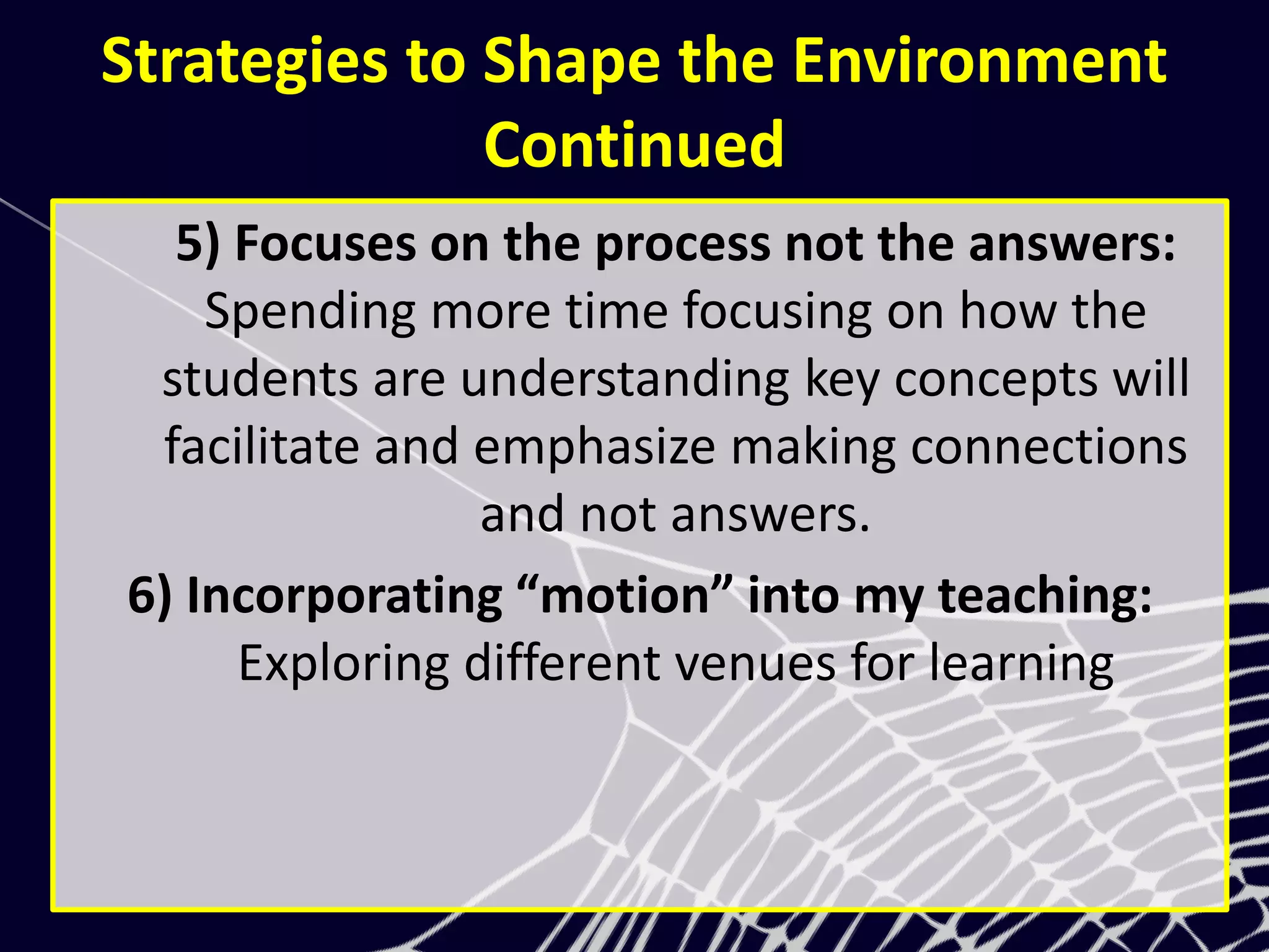 Strategies to Shape the Environment
Continued
5) Focuses on the process not the answers:
Spending more time focusing on how the
students are understanding key concepts will
facilitate and emphasize making connections
and not answers.
6) Incorporating “motion” into my teaching:
Exploring different venues for learning
 