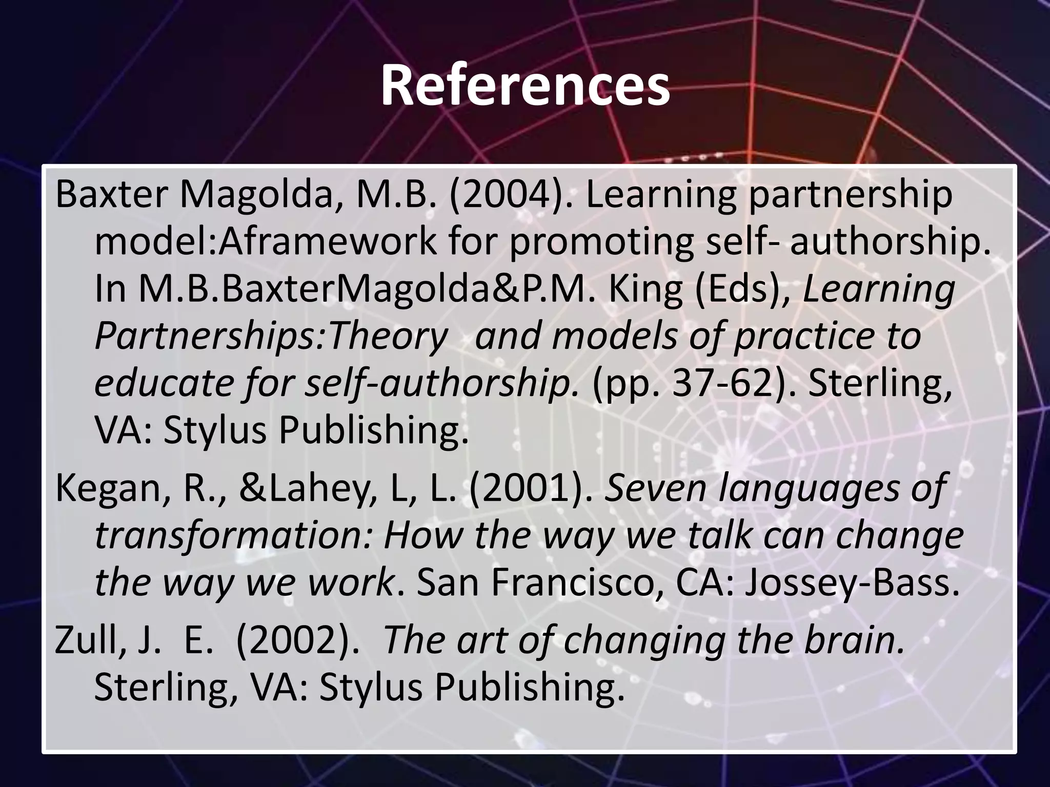 References
Baxter Magolda, M.B. (2004). Learning partnership
model:Aframework for promoting self- authorship.
In M.B.BaxterMagolda&P.M. King (Eds), Learning
Partnerships:Theory and models of practice to
educate for self-authorship. (pp. 37-62). Sterling,
VA: Stylus Publishing.
Kegan, R., &Lahey, L, L. (2001). Seven languages of
transformation: How the way we talk can change
the way we work. San Francisco, CA: Jossey-Bass.
Zull, J. E. (2002). The art of changing the brain.
Sterling, VA: Stylus Publishing.
 