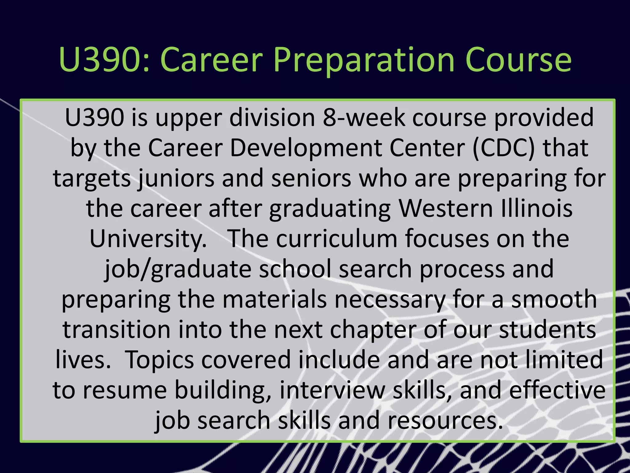 U390: Career Preparation Course
U390 is upper division 8-week course provided
by the Career Development Center (CDC) that
targets juniors and seniors who are preparing for
the career after graduating Western Illinois
University. The curriculum focuses on the
job/graduate school search process and
preparing the materials necessary for a smooth
transition into the next chapter of our students
lives. Topics covered include and are not limited
to resume building, interview skills, and effective
job search skills and resources.
 