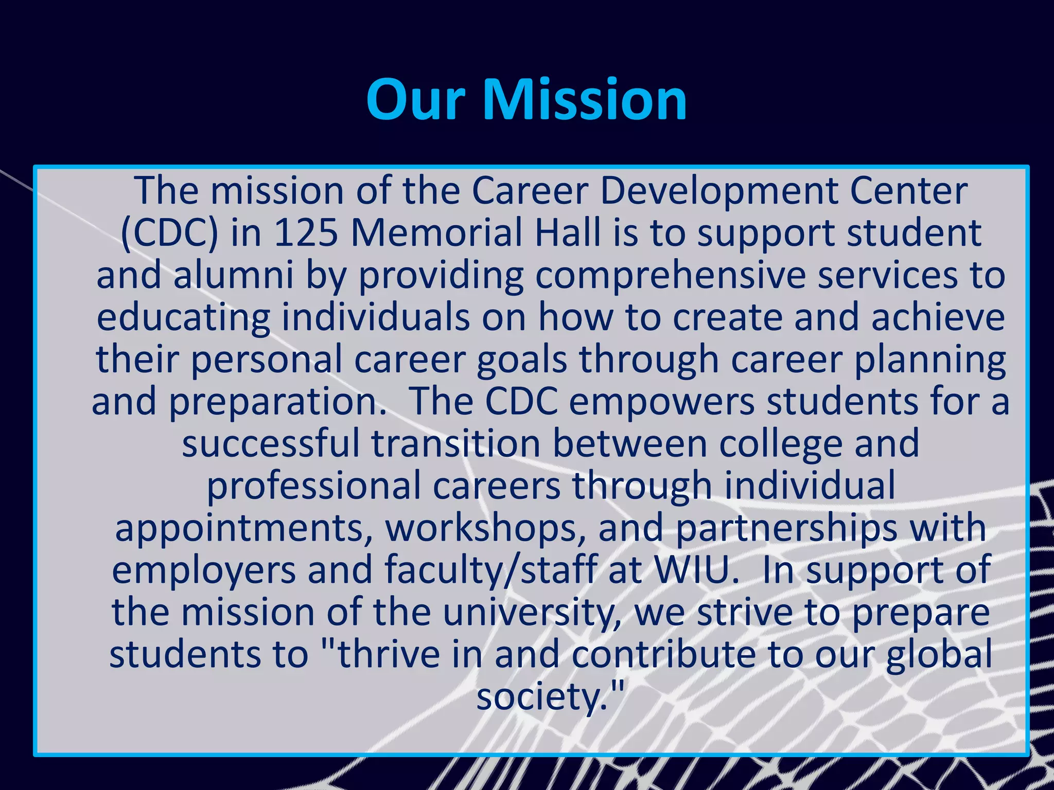 Our Mission
The mission of the Career Development Center
(CDC) in 125 Memorial Hall is to support student
and alumni by providing comprehensive services to
educating individuals on how to create and achieve
their personal career goals through career planning
and preparation. The CDC empowers students for a
successful transition between college and
professional careers through individual
appointments, workshops, and partnerships with
employers and faculty/staff at WIU. In support of
the mission of the university, we strive to prepare
students to "thrive in and contribute to our global
society."
 