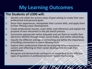 My Learning Outcomes
The Students of U390 will:
1. Identify and utilize the actions steps of goal setting to create their own
professional and personal goals
2. Share their experiences, extrapolate their current skills, and apply them
to their lifelong career development.
3. Create professional resume, cover letter, and references and explain the
purpose of each document in the job search process
4. Summarize appropriate online etiquette and use them to modify their
electronic identity through email, social media, and online networking.
5. Classify the different settings of networking and define the importance
of building connections in career development.
6. Explore their professional interests by analyzing various functional
careers and reflecting on their career development through their
experiences.
7. Recognize and demonstrate confidence in responding to the different
types of questions in professional/career-based interviewing.
 