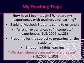My Teaching Traps
How have I been taught? What are my
experiences with teachers and learning?
• Banking-Method: Students come to us empty
• “wrong” experiences vs “incomplete”
experiences (Zull, 2002, p.123)
• Preparing for the subject vs preparing for the
students
• Emotion inhibits learning
“ We start where we are not where they are”
(Zull,2002, p.103)
 