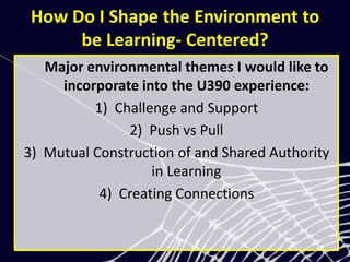 How Do I Shape the Environment to
be Learning- Centered?
Major environmental themes I would like to
incorporate into the U390 experience:
1) Challenge and Support
2) Push vs Pull
3) Mutual Construction of and Shared Authority
in Learning
4) Creating Connections
 