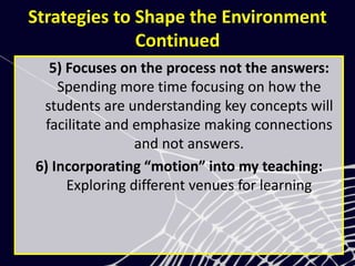 Strategies to Shape the Environment
Continued
5) Focuses on the process not the answers:
Spending more time focusing on how the
students are understanding key concepts will
facilitate and emphasize making connections
and not answers.
6) Incorporating “motion” into my teaching:
Exploring different venues for learning
 